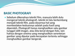 BASIC PHOTOGRAFI
 Sebelum dikenalnya teknik Film, manusia lebih dulu
mengenal teknik photografi, teknik ini lalu berkembang
menjadi teknik film, pada dasarnya hal yang
membedakan keduannya adalah pada hasil yang
diperoleh, Photografi hanya menghasilkan satu gambar
tunggal (still image), atau kita kenal dengan foto, lain
halnya dengan sinema yang menghasilkan serentetan
gambar yang diputar pada kecepatan tertentu sehingga
menghasilkan gambar bergerak.
 