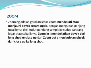 ZOOM
 Zooming adalah gerakan lensa zoom mendekati atau
menjauhi obyek secara optic, dengan mengubah panjang
focal lensa dari sudut pandang sempit ke sudut pandang
lebar atau sebaliknya. Zoom in : mendekatkan obyek dari
long shot ke close up dan Zoom out : menjauhkan obyek
dari close up ke long shot.
 