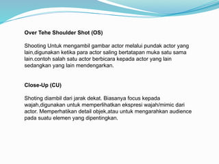 Over Tehe Shoulder Shot (OS)
Shooting Untuk mengambil gambar actor melalui pundak actor yang
lain,digunakan ketika para actor saling bertatapan muka satu sama
lain.contoh salah satu actor berbicara kepada actor yang lain
sedangkan yang lain mendengarkan.
Close-Up (CU)
Shoting diambil dari jarak dekat. Biasanya focus kepada
wajah,digunakan untuk memperlihatkan ekspresi wajah/mimic dari
actor. Memperhatikan detail objek,atau untuk mengarahkan audience
pada suatu elemen yang dipentingkan.
 
