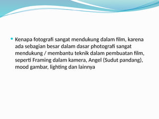  Kenapa fotografi sangat mendukung dalam film, karena
ada sebagian besar dalam dasar photografi sangat
mendukung / membantu teknik dalam pembuatan film,
seperti Framing dalam kamera, Angel (Sudut pandang),
mood gambar, lighting dan lainnya
 