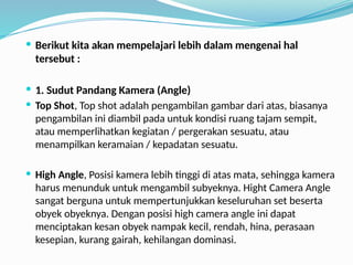  Berikut kita akan mempelajari lebih dalam mengenai hal
tersebut :
 1. Sudut Pandang Kamera (Angle)
 Top Shot, Top shot adalah pengambilan gambar dari atas, biasanya
pengambilan ini diambil pada untuk kondisi ruang tajam sempit,
atau memperlihatkan kegiatan / pergerakan sesuatu, atau
menampilkan keramaian / kepadatan sesuatu.
 High Angle, Posisi kamera lebih tinggi di atas mata, sehingga kamera
harus menunduk untuk mengambil subyeknya. Hight Camera Angle
sangat berguna untuk mempertunjukkan keseluruhan set beserta
obyek obyeknya. Dengan posisi high camera angle ini dapat
menciptakan kesan obyek nampak kecil, rendah, hina, perasaan
kesepian, kurang gairah, kehilangan dominasi.
 