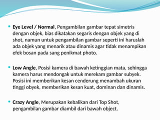  Eye Level / Normal, Pengambilan gambar tepat simetris
dengan objek, bias dikatakan segaris dengan objek yang di
shot, namun untuk pengambilan gambar seperti ini haruslah
ada objek yang menarik atau dinamis agar tidak menampikan
efek bosan pada sang penikmat photo.
 Low Angle, Posisi kamera di bawah ketinggian mata, sehingga
kamera harus mendongak untuk merekam gambar subyek.
Posisi ini memberikan kesan cenderung menambah ukuran
tinggi obyek, memberikan kesan kuat, dominan dan dinamis.
 Crazy Angle, Merupakan kebalikan dari Top Shot,
pengambilan gambar diambil dari bawah object.
 