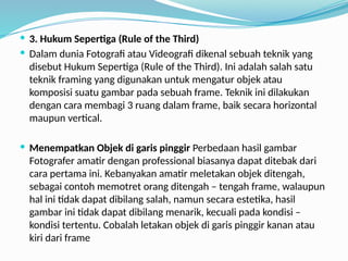  3. Hukum Sepertiga (Rule of the Third)
 Dalam dunia Fotografi atau Videografi dikenal sebuah teknik yang
disebut Hukum Sepertiga (Rule of the Third). Ini adalah salah satu
teknik framing yang digunakan untuk mengatur objek atau
komposisi suatu gambar pada sebuah frame. Teknik ini dilakukan
dengan cara membagi 3 ruang dalam frame, baik secara horizontal
maupun vertical.
 Menempatkan Objek di garis pinggir Perbedaan hasil gambar
Fotografer amatir dengan professional biasanya dapat ditebak dari
cara pertama ini. Kebanyakan amatir meletakan objek ditengah,
sebagai contoh memotret orang ditengah – tengah frame, walaupun
hal ini tidak dapat dibilang salah, namun secara estetika, hasil
gambar ini tidak dapat dibilang menarik, kecuali pada kondisi –
kondisi tertentu. Cobalah letakan objek di garis pinggir kanan atau
kiri dari frame
 