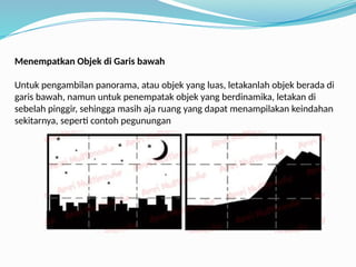 Menempatkan Objek di Garis bawah
Untuk pengambilan panorama, atau objek yang luas, letakanlah objek berada di
garis bawah, namun untuk penempatak objek yang berdinamika, letakan di
sebelah pinggir, sehingga masih aja ruang yang dapat menampilakan keindahan
sekitarnya, seperti contoh pegunungan
 