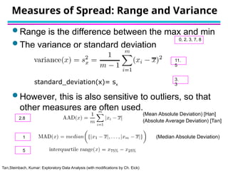 Tan,Steinbach, Kumar: Exploratory Data Analysis (with modifications by Ch. Eick)
Measures of Spread: Range and Variance
 Range is the difference between the max and min
 The variance or standard deviation
 However, this is also sensitive to outliers, so that
other measures are often used.
(Mean Absolute Deviation) [Han]
(Absolute Average Deviation) [Tan]
(Median Absolute Deviation)
standard_deviation(x)= sx
0, 2, 3, 7, 8
11.
5
3.
3
2.8
1
5
 