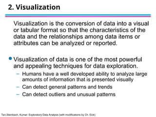 Tan,Steinbach, Kumar: Exploratory Data Analysis (with modifications by Ch. Eick)
2. Visualization
Visualization is the conversion of data into a visual
or tabular format so that the characteristics of the
data and the relationships among data items or
attributes can be analyzed or reported.
 Visualization of data is one of the most powerful
and appealing techniques for data exploration.
– Humans have a well developed ability to analyze large
amounts of information that is presented visually
– Can detect general patterns and trends
– Can detect outliers and unusual patterns
 