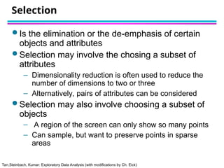 Tan,Steinbach, Kumar: Exploratory Data Analysis (with modifications by Ch. Eick)
Selection
 Is the elimination or the de-emphasis of certain
objects and attributes
 Selection may involve the chosing a subset of
attributes
– Dimensionality reduction is often used to reduce the
number of dimensions to two or three
– Alternatively, pairs of attributes can be considered
 Selection may also involve choosing a subset of
objects
– A region of the screen can only show so many points
– Can sample, but want to preserve points in sparse
areas
 