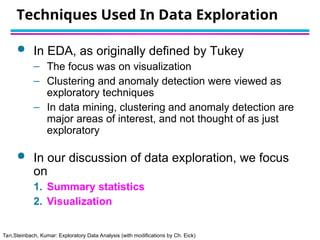 Tan,Steinbach, Kumar: Exploratory Data Analysis (with modifications by Ch. Eick)
Techniques Used In Data Exploration
 In EDA, as originally defined by Tukey
– The focus was on visualization
– Clustering and anomaly detection were viewed as
exploratory techniques
– In data mining, clustering and anomaly detection are
major areas of interest, and not thought of as just
exploratory
 In our discussion of data exploration, we focus
on
1. Summary statistics
2. Visualization
 