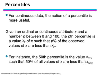 Tan,Steinbach, Kumar: Exploratory Data Analysis (with modifications by Ch. Eick)
Percentiles
 For continuous data, the notion of a percentile is
more useful.
Given an ordinal or continuous attribute x and a
number p between 0 and 100, the pth percentile is
a value of x such that p% of the observed
values of x are less than .
 For instance, the 50th percentile is the value
such that 50% of all values of x are less than .

xp

xp

xp

x50%
x50%
 