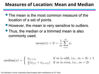 Tan,Steinbach, Kumar: Exploratory Data Analysis (with modifications by Ch. Eick)
Measures of Location: Mean and Median
 The mean is the most common measure of the
location of a set of points.
 However, the mean is very sensitive to outliers.
 Thus, the median or a trimmed mean is also
commonly used.
 
