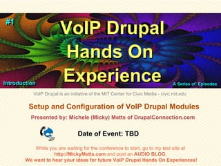 #1
#1
                       VoIP Drupal
                       VoIP Drupal
                        Hands On
Introduction
 Introduction
                       Experience                                                 A Series of Episodes
                                                                                  Series of Episodes

           VoIP Drupal is an initiative of the MIT Center for Civic Media - civic.mit.edu

         Setup and Configuration of VoIP Drupal Modules
          Presented by: Michele (Micky) Metts of DrupalConnection.com


                                 Date of Event: TBD

            While you are waiting for the conference to start, go to my test site at
                    http://MickyMetts.com and post an AUDIO BLOG.
        We want to hear your ideas for future VoIP Drupal Hands On Experiences!
 