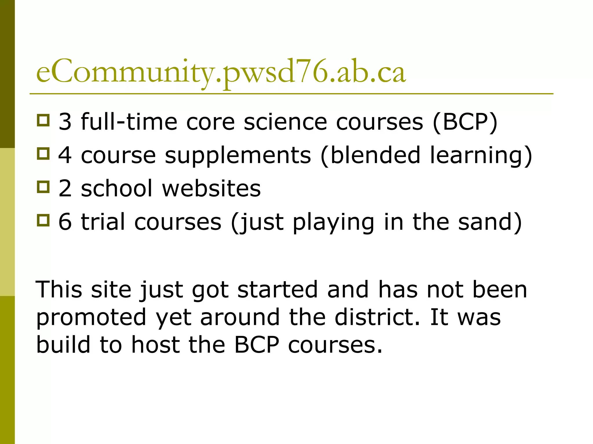 eCommunity.pwsd76.ab.ca 3 full-time core science courses (BCP) 4 course supplements (blended learning) 2 school websites 6 trial courses (just playing in the sand) This site just got started and has not been promoted yet around the district. It was build to host the BCP courses.