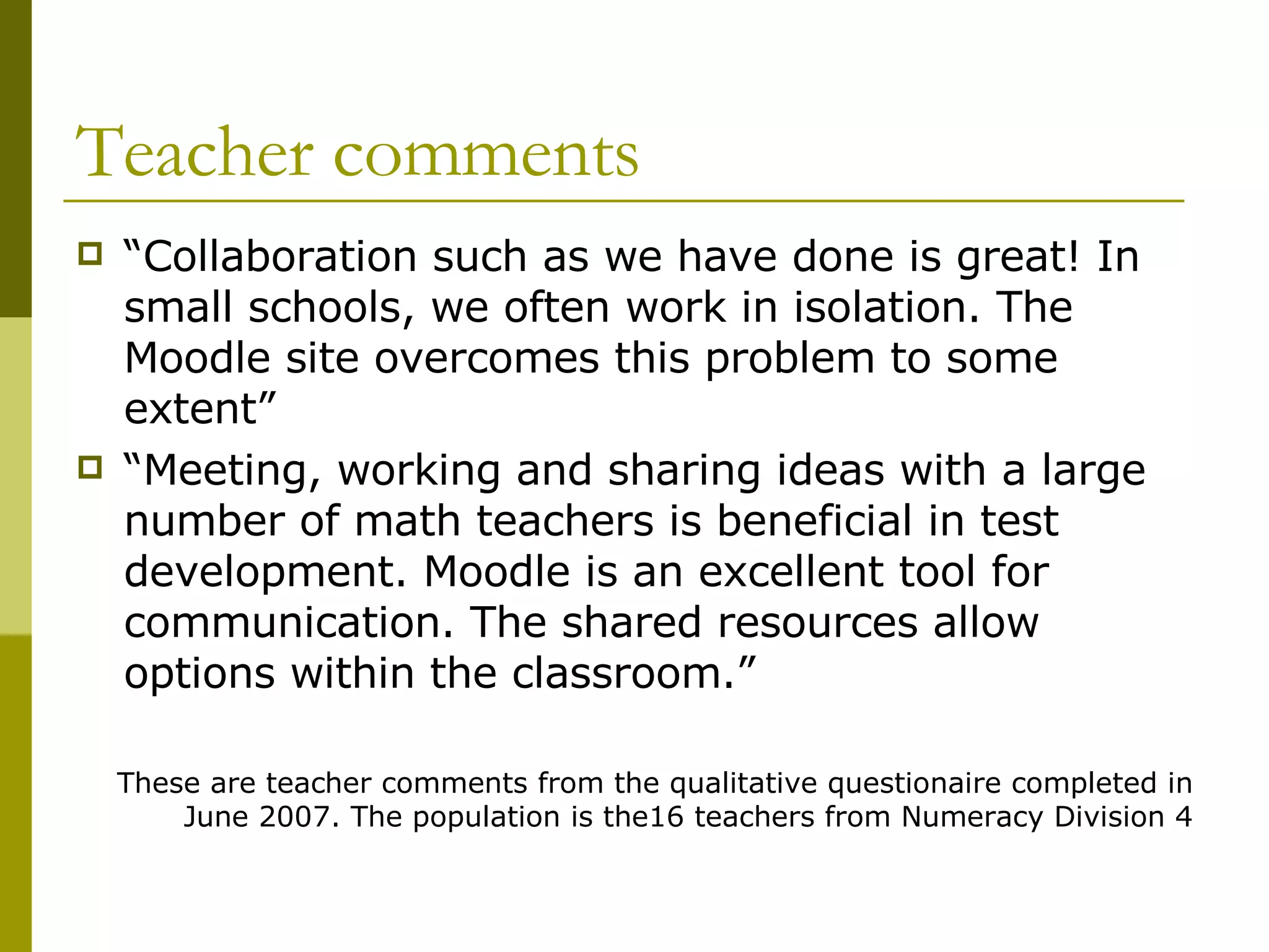 Teacher comments “ Collaboration such as we have done is great! In small schools, we often work in isolation. The Moodle site overcomes this problem to some extent” “ Meeting, working and sharing ideas with a large number of math teachers is beneficial in test development. Moodle is an excellent tool for communication. The shared resources allow options within the classroom.” These are teacher comments from the qualitative questionaire completed in June 2007. The population is the16 teachers from Numeracy Division 4