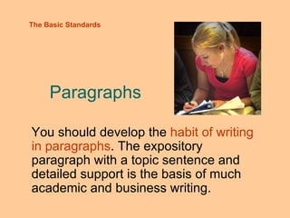 Paragraphs You should develop the  habit of writing in paragraphs . The expository paragraph with a topic sentence and detailed support is the basis of much academic and business writing. The Basic Standards 