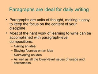 Paragraphs are ideal for daily writing Paragraphs are units of thought, making it easy to keep the focus on the content of your discipline Most of the hard work of learning to write can be accomplished with paragraph-level compositions: Having  an idea Staying  focused  on an idea Developing  an idea As well as all the lower-level issues of usage and correctness 