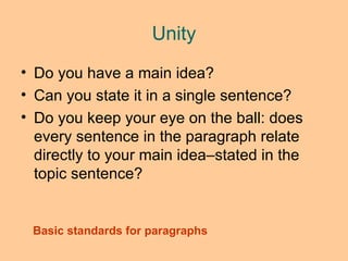 Unity Do you have a main idea?  Can you state it in a single sentence?  Do you keep your eye on the ball: does every sentence in the paragraph relate directly to your main idea –stated in the topic sentence ? Basic standards for paragraphs 