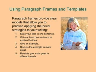 Using Paragraph Frames and Templates Paragraph frames provide clear models that allow you to practice applying rhetorical strategies to your writing: State your idea in one sentence. Write at least one sentence to explain the idea. Give an example. Discuss the example in more detail. Re-state your main point in different words. 
