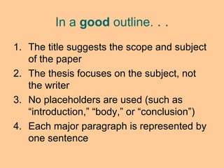 In a  good  outline.  . . The title suggests the scope and subject of the paper The thesis focuses on the subject, not the writer No placeholders are used (such as “introduction,” “body,” or “conclusion”) Each major paragraph is represented by one sentence 