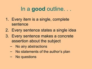 Every item is a single, complete sentence Every sentence states a single idea Every sentence makes a concrete assertion about the subject No airy abstractions No statements of the author’s plan No questions In a  good  outline. . . 