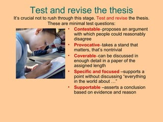 Test and revise the thesis It’s crucial not to rush through this stage.  Test and revise  the thesis. These are minimal test questions: Contestable – proposes an argument with which people could reasonably disagree Provocative – takes a stand that matters, that’s nontrivial Coverable – can be discussed in enough detail in a paper of the assigned length Specific and focused   –supports  a point without discussing “everything in the world about …”  Supportable   – asserts a conclusion based on evidence and reason 