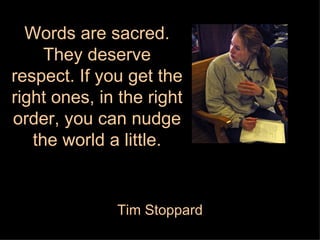 Words are sacred. They deserve respect. If you get the right ones, in the right order, you can nudge the world a little. Tim Stoppard 
