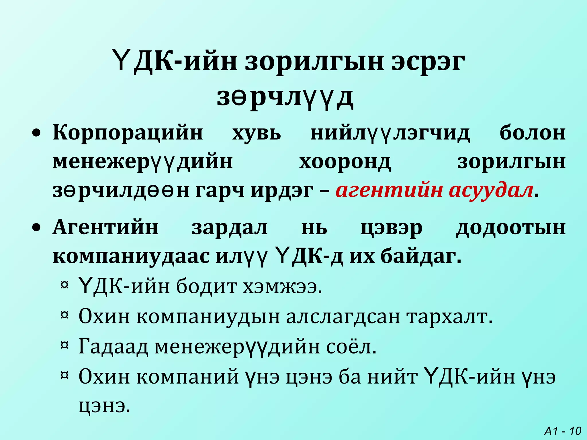 A1 - 10
ДК-ийн зорилгын эсрэгҮ
з рчл дө үү
• Корпорацийн хувь нийл лэгчид болонүү
менежер дийн хооронд зорилгынүү
з рчилд н гарч ирдэгө өө – агентийн асуудал.
• Агентийн зардал нь цэвэр додоотын
компаниудаас ил ДК-д их байдагүү Ү .
¤ ДК-ийн бодит хэмжээҮ .
¤ Охин компаниудын алслагдсан тархалт.
¤ Гадаад менежер дийн соёлүү .
¤ Охин компаний нэ цэнэ ба нийт ДК-ийн нэү Ү ү
цэнэ.
 