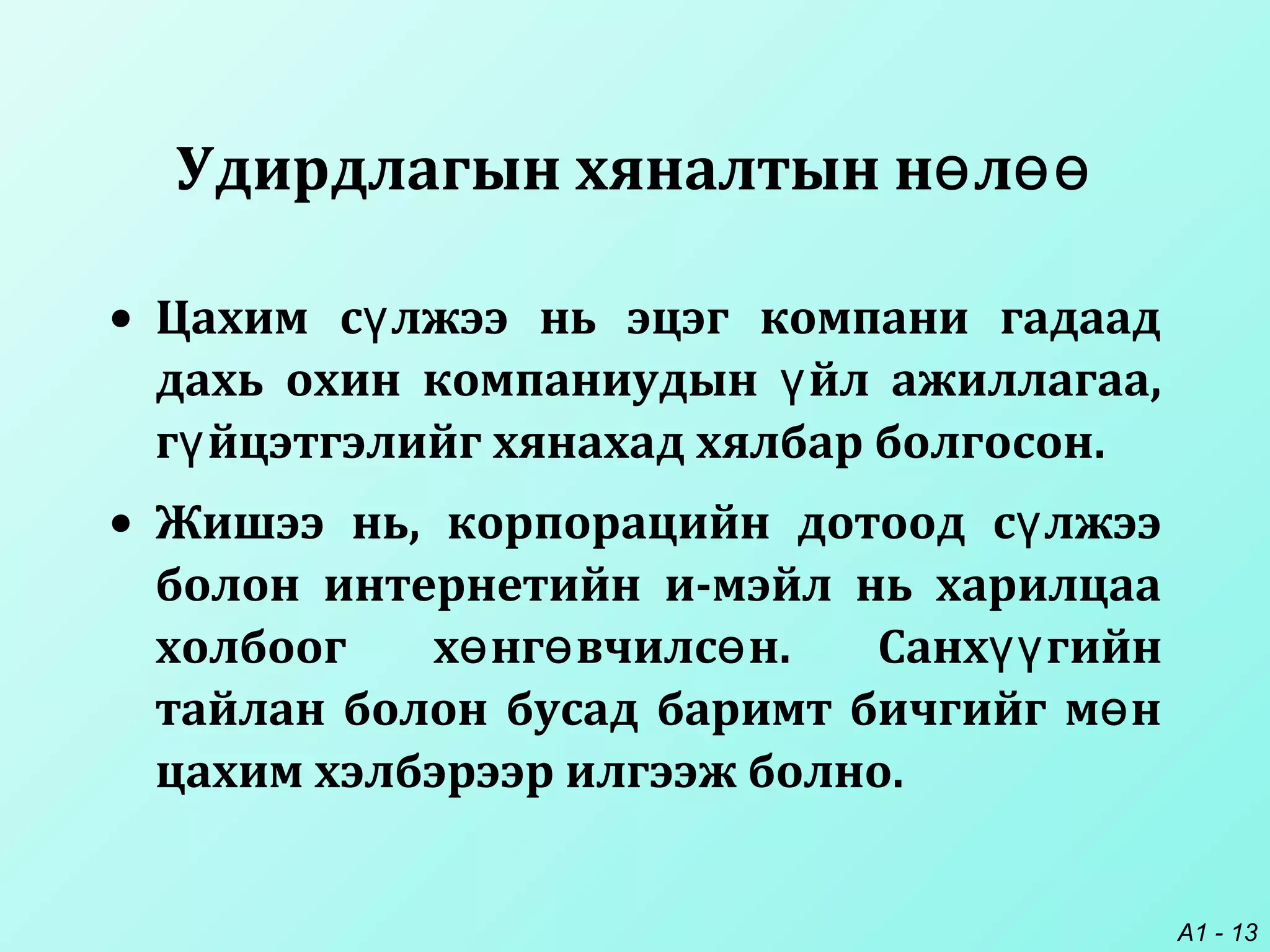 A1 - 13
Удирдлагын хяналтын н лө өө
• Цахим с лжээ нь эцэг компани гадаадү
дахь охин компаниудын йл ажиллагаа,ү
г йцэтгэлийг хянахад хялбар болгосонү .
• Жишээ нь, корпорацийн дотоод с лжээү
болон интернетийн и-мэйл нь харилцаа
холбоог х нг вчилс нө ө ө . Санх гийнүү
тайлан болон бусад баримт бичгийг м нө
цахим хэлбэрээр илгээж болно.
 