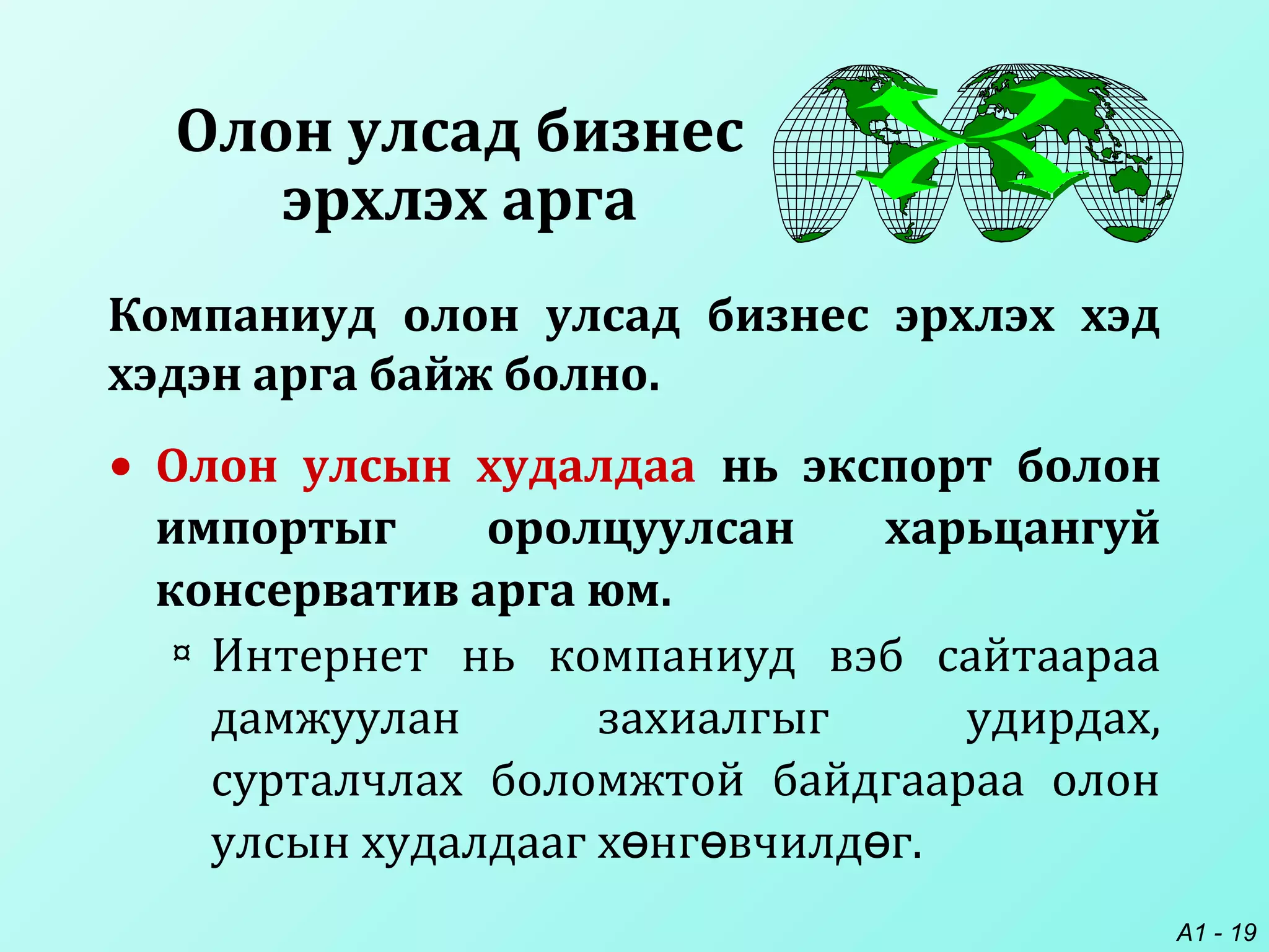A1 - 19
Олон улсад бизнес
эрхлэх арга
• Олон улсын худалдаа нь экспорт болон
импортыг оролцуулсан харьцангуй
консерватив арга юм.
¤ Интернет нь компаниуд вэб сайтаараа
дамжуулан захиалгыг удирдах,
сурталчлах боломжтой байдгаараа олон
улсын худалдааг х нг вчилд г.ө ө ө
Компаниуд олон улсад бизнес эрхлэх хэд
хэдэн арга байж болно.
 