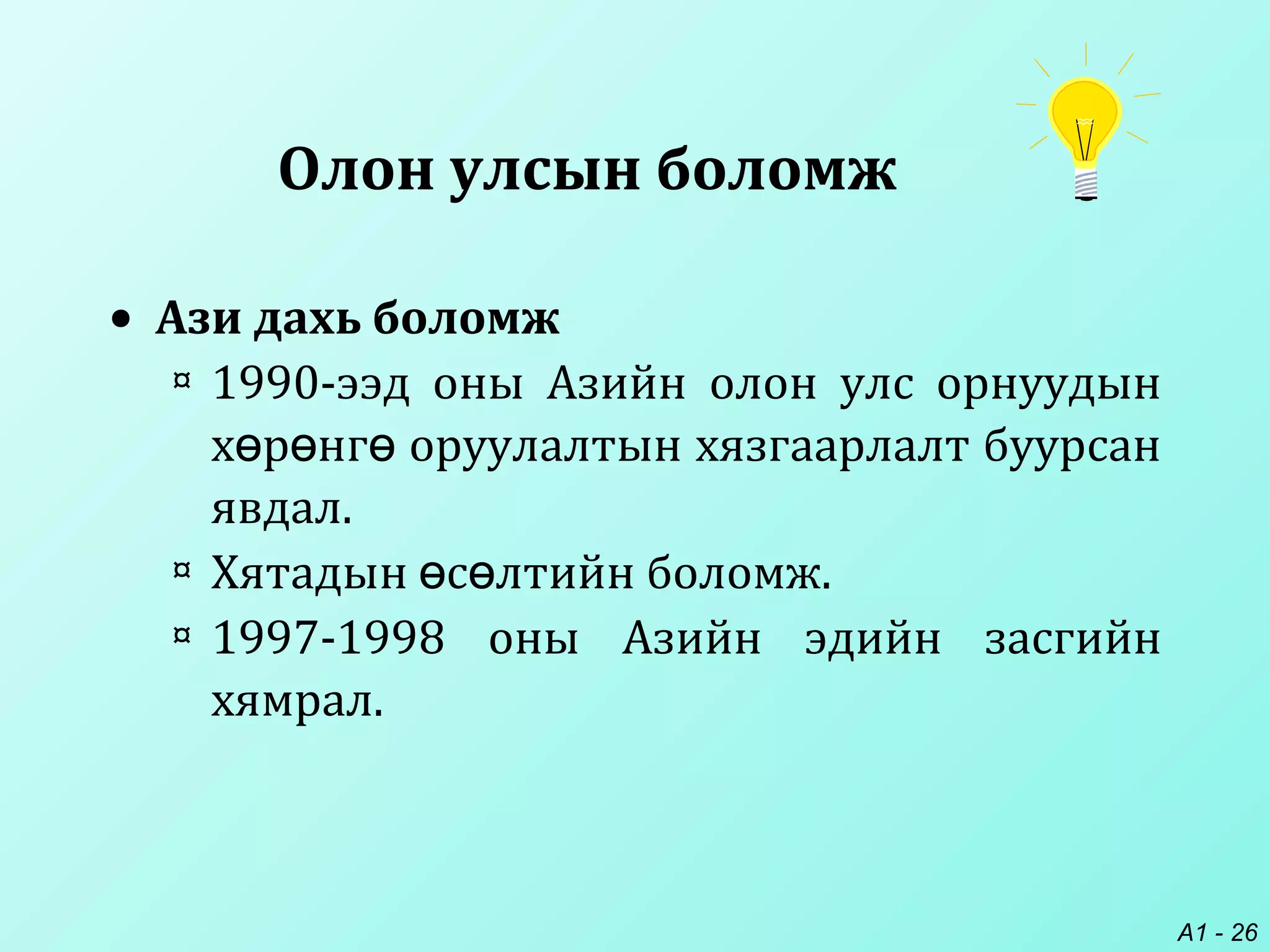 A1 - 26
Олон улсын боломж
• Ази дахь боломж
¤ 1990-ээд оны Азийн олон улс орнуудын
х р нг оруулалтын хязгаарлалт буурсанө ө ө
явдал.
¤ Хятадын с лтийн боломжө ө .
¤ 1997-1998 оны Азийн эдийн засгийн
хямрал.
 