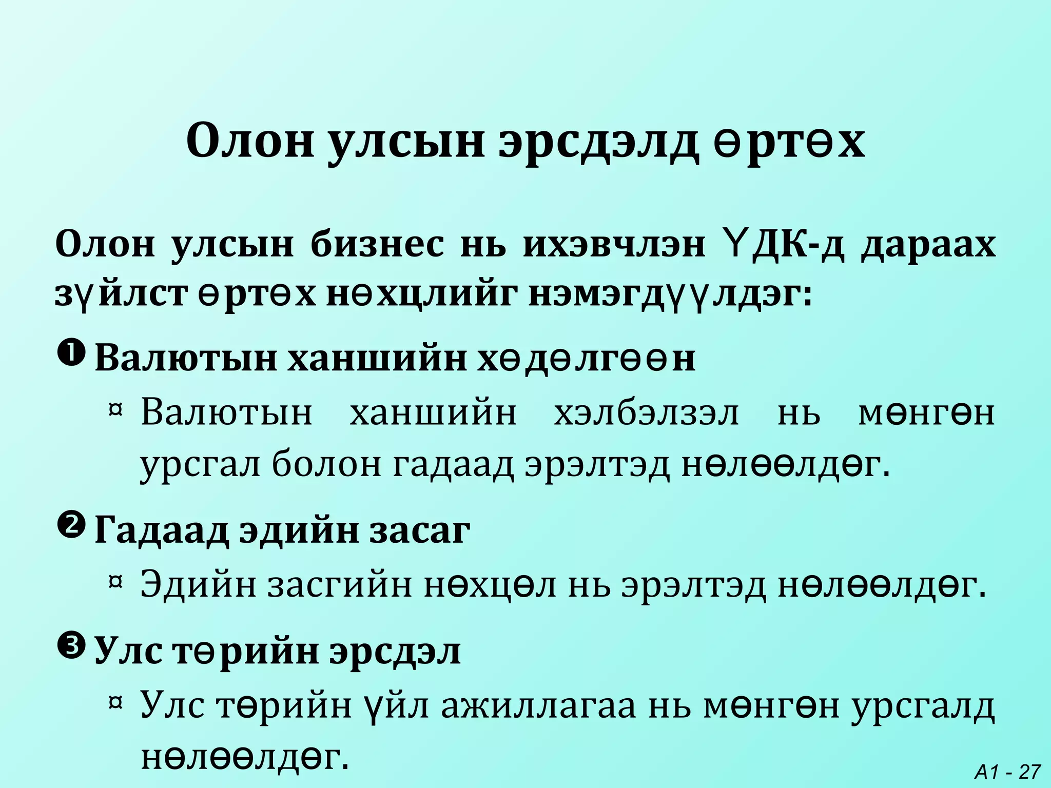 A1 - 27
Олон улсын эрсдэлд рт хө ө
Валютын ханшийн х д лг нө ө өө
¤ Валютын ханшийн хэлбэлзэл нь м нг нө ө
урсгал болон гадаад эрэлтэд н л лд гө өө ө .
Гадаад эдийн засаг
¤ Эдийн засгийн н хц л нь эрэлтэд н л лд гө ө ө өө ө .
Улс т рийн эрсдэлө
¤ Улс т рийн йл ажиллагаа нь м нг н урсгалдө ү ө ө
н л лд гө өө ө .
Олон улсын бизнес нь ихэвчлэн ДК-д дараахҮ
з йлст рт х н хцлийг нэмэгд лдэгү ө ө ө үү :
 