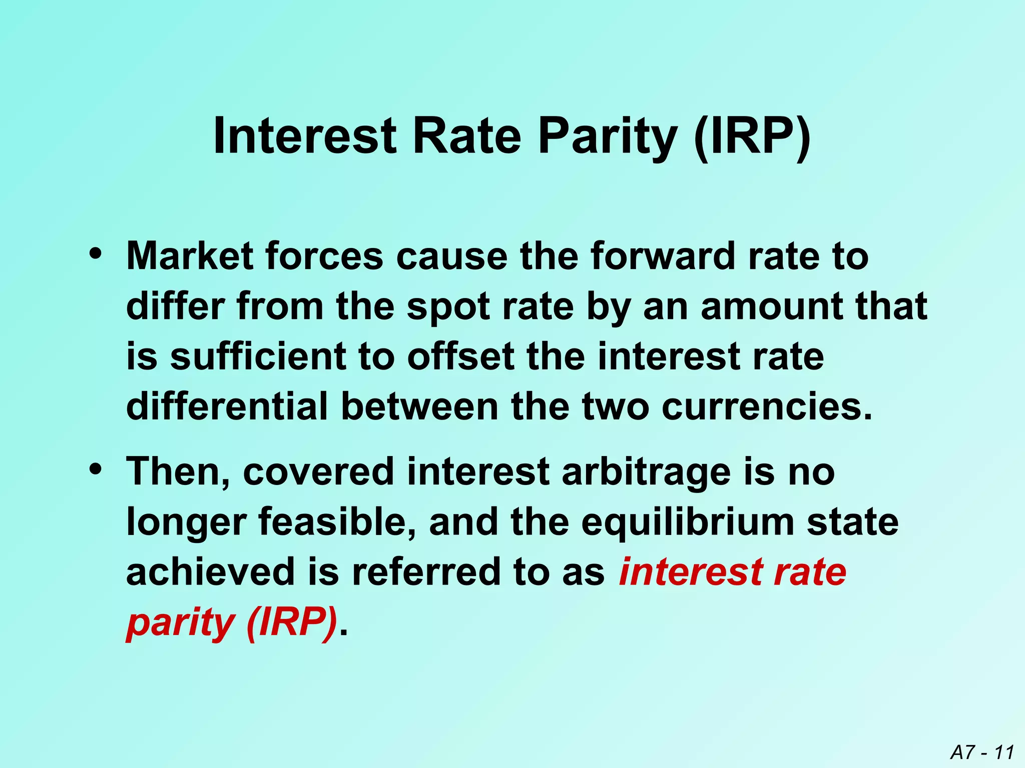 Interest Rate Parity (IRP)
• Market forces cause the forward rate to
differ from the spot rate by an amount that
is sufficient to offset the interest rate
differential between the two currencies.

• Then, covered interest arbitrage is no
longer feasible, and the equilibrium state
achieved is referred to as interest rate
parity (IRP).
A7 - 11

 