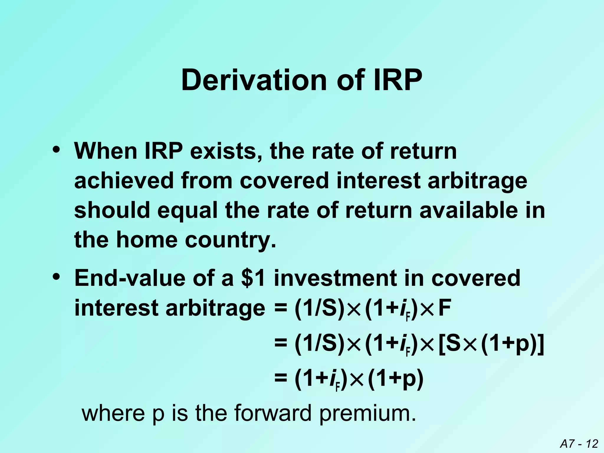 Derivation of IRP
• When IRP exists, the rate of return
achieved from covered interest arbitrage
should equal the rate of return available in
the home country.

• End-value of a $1 investment in covered

interest arbitrage = (1/S) × (1+iF) × F
= (1/S) × (1+iF) × [S × (1+p)]
= (1+iF) × (1+p)
where p is the forward premium.
A7 - 12

 