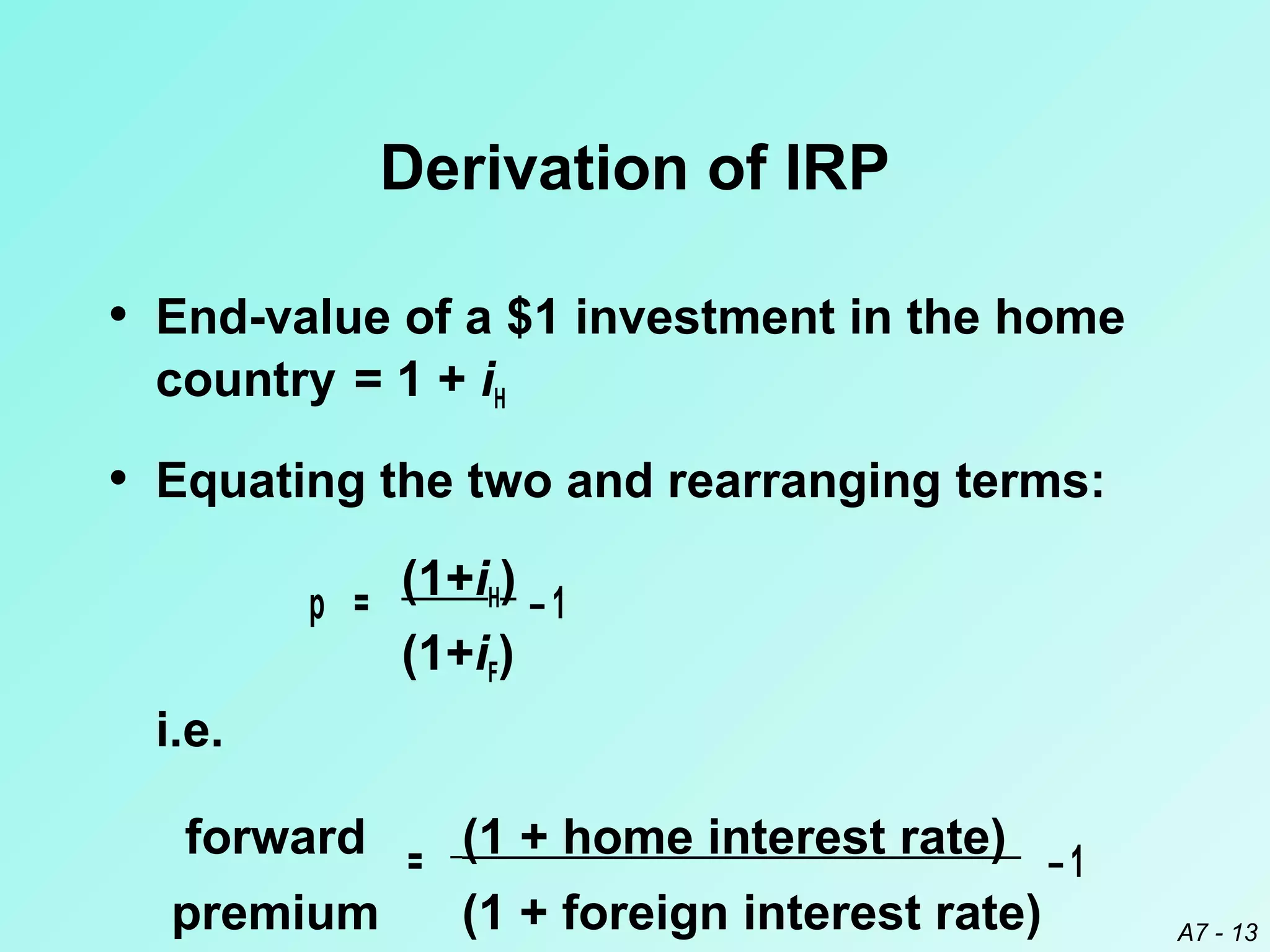 Derivation of IRP
• End-value of a $1 investment in the home
country = 1 + iH

• Equating the two and rearranging terms:
p =

(1+iH) – 1
(1+iF)

i.e.
forward = (1 + home interest rate) – 1
premium
(1 + foreign interest rate)

A7 - 13

 