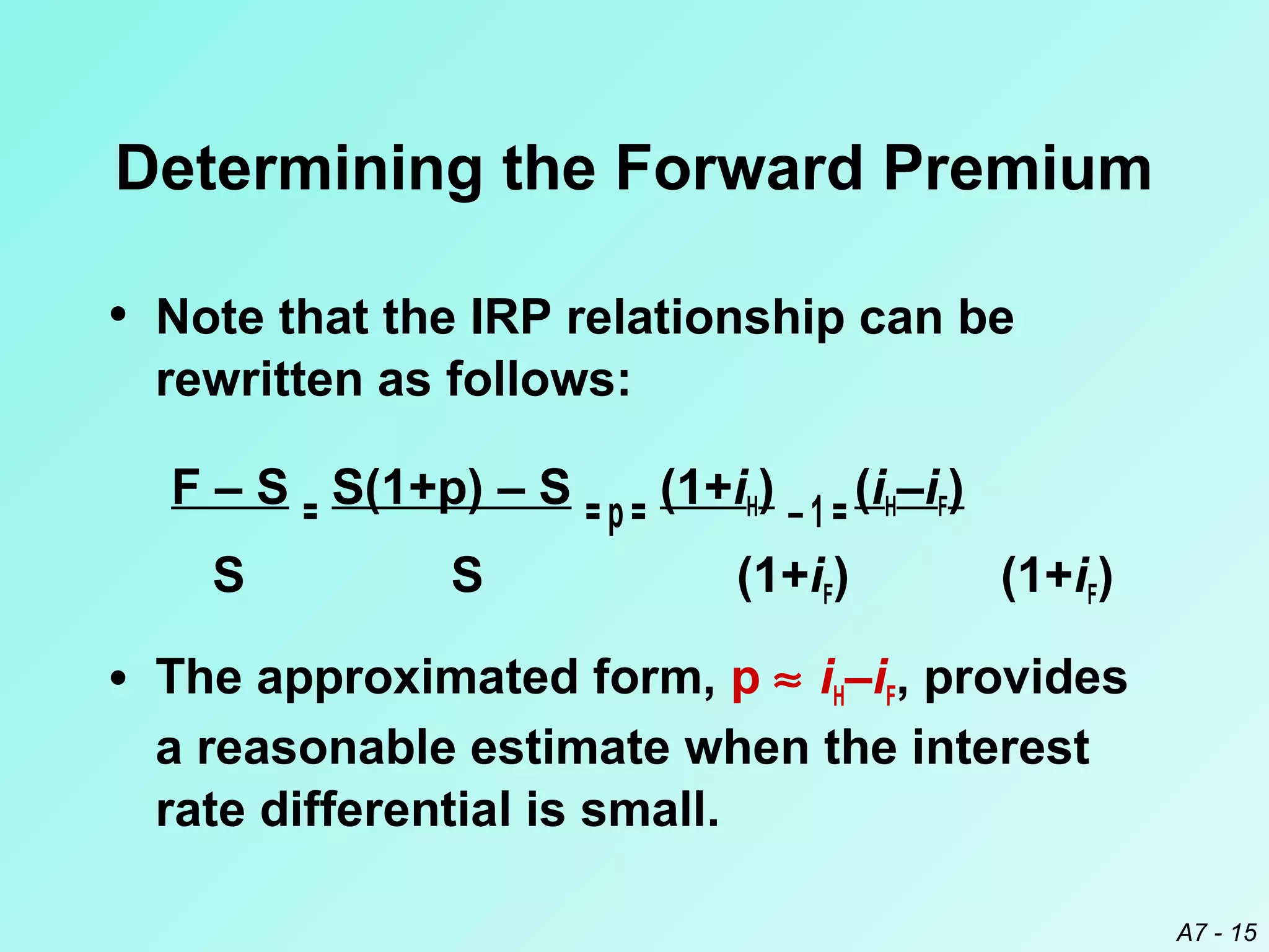 Determining the Forward Premium
• Note that the IRP relationship can be
rewritten as follows:
F – S = S(1+p) – S = p = (1+iH) – 1 = (iH–iF)
S

S

(1+iF)

(1+iF)

• The approximated form, p ≈ iH–iF, provides
a reasonable estimate when the interest
rate differential is small.
A7 - 15

 