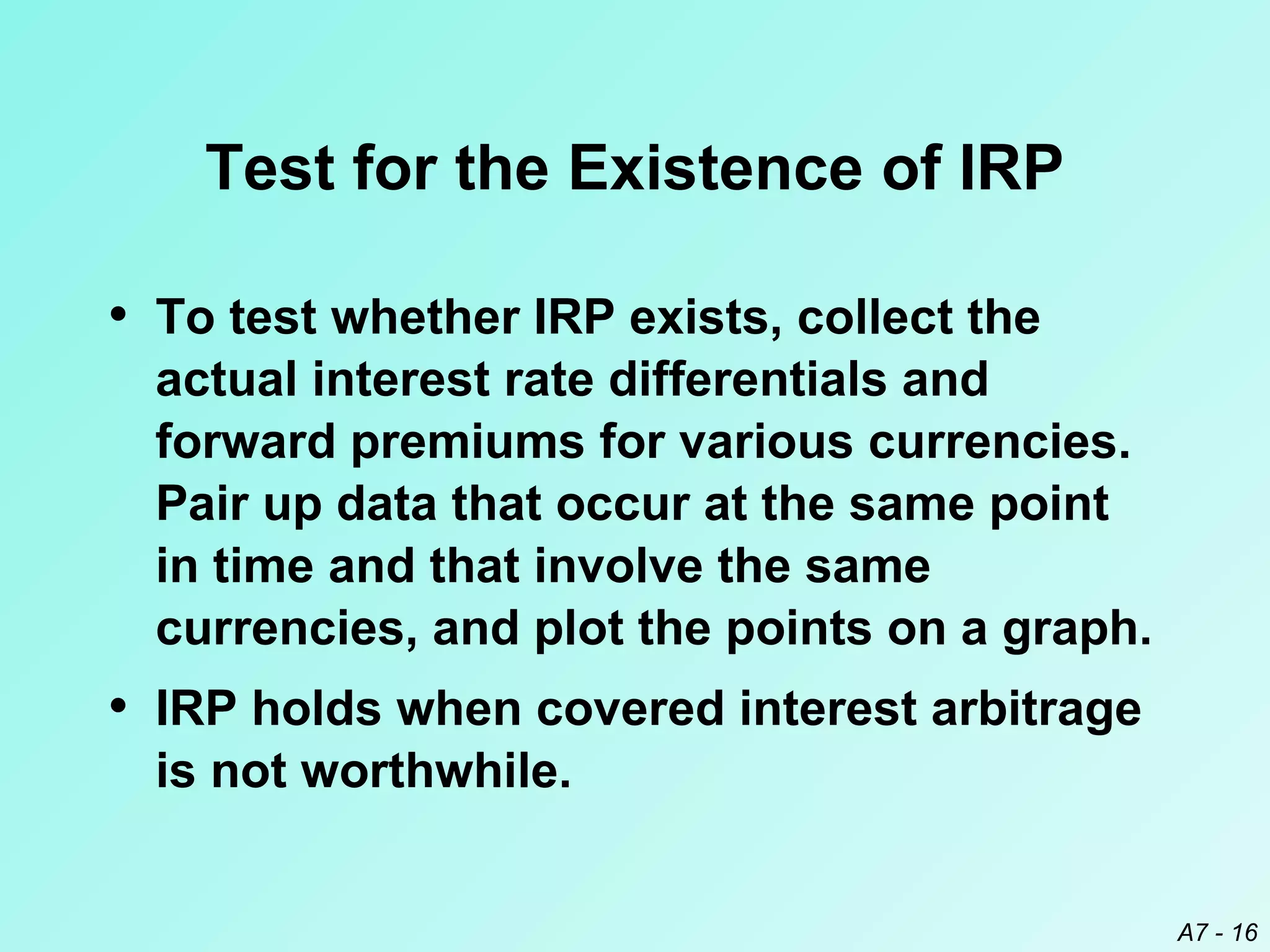 Test for the Existence of IRP
• To test whether IRP exists, collect the
actual interest rate differentials and
forward premiums for various currencies.
Pair up data that occur at the same point
in time and that involve the same
currencies, and plot the points on a graph.

• IRP holds when covered interest arbitrage
is not worthwhile.
A7 - 16

 