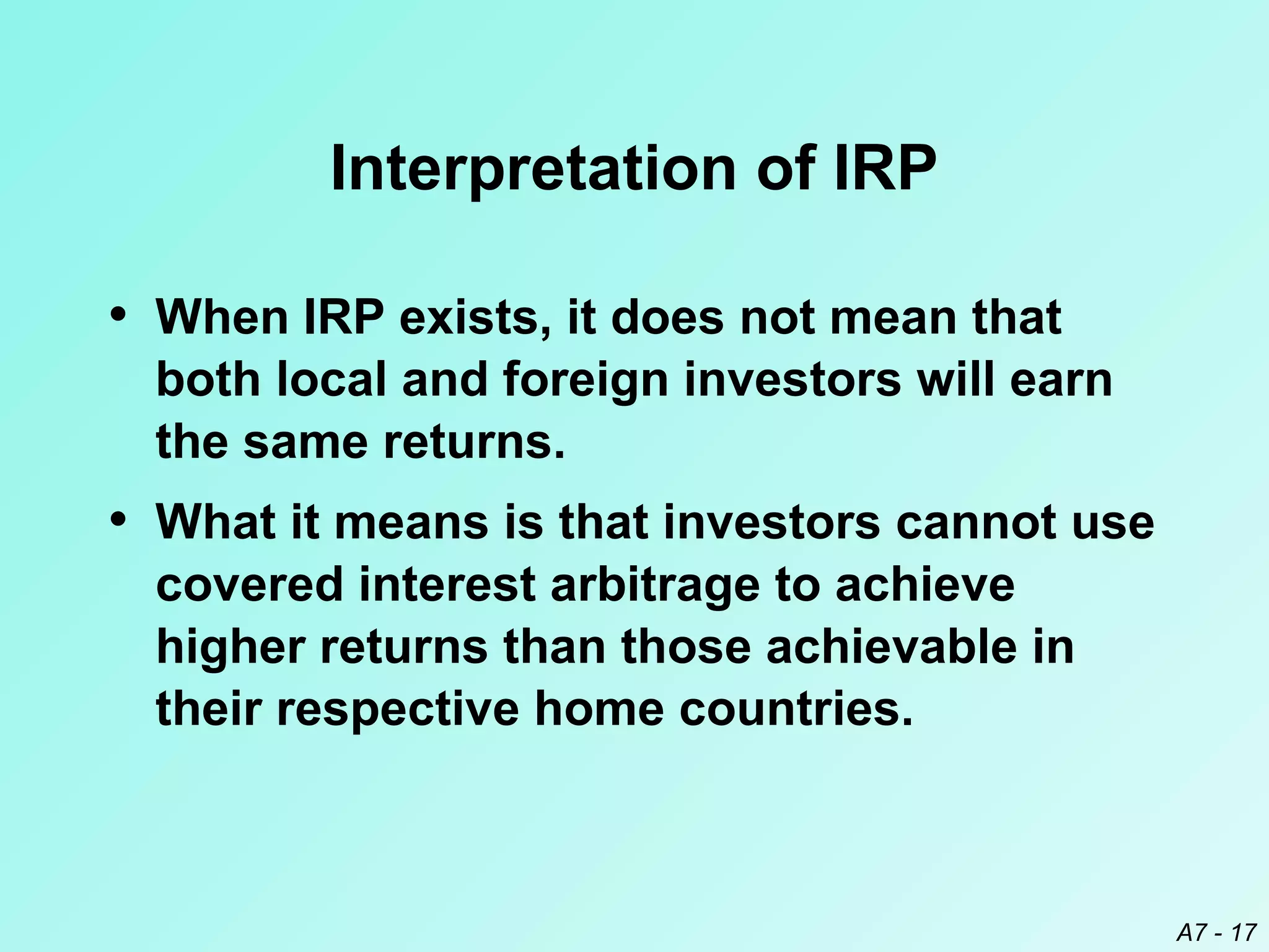 Interpretation of IRP
• When IRP exists, it does not mean that
both local and foreign investors will earn
the same returns.

• What it means is that investors cannot use
covered interest arbitrage to achieve
higher returns than those achievable in
their respective home countries.

A7 - 17

 