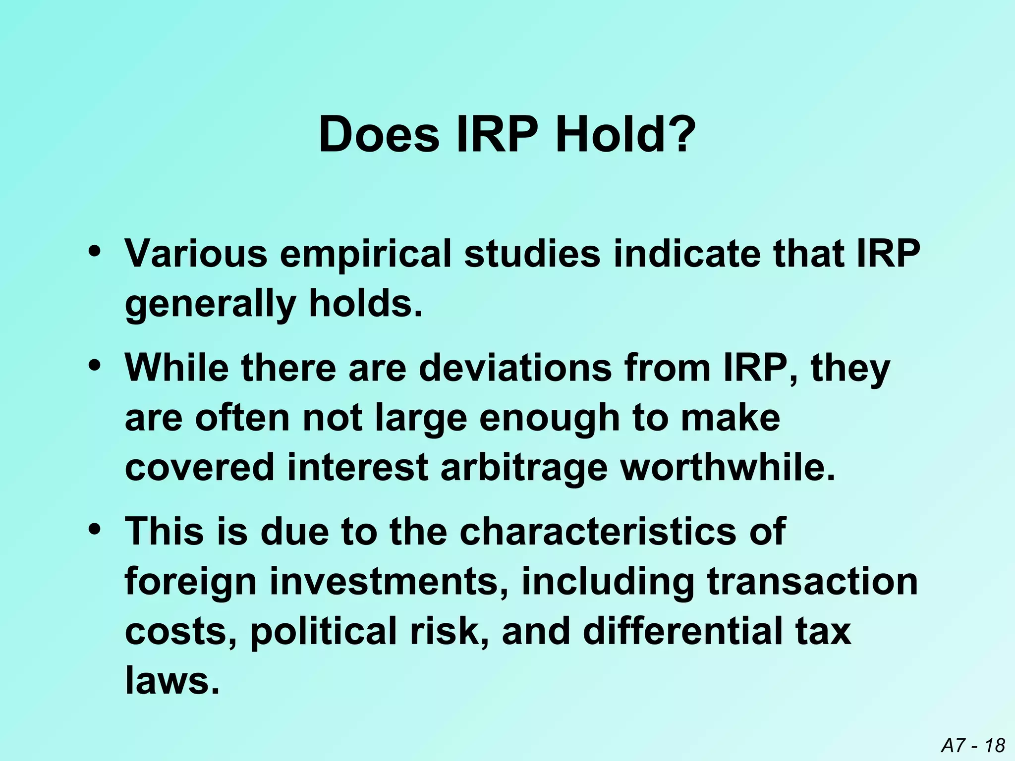 Does IRP Hold?
• Various empirical studies indicate that IRP
generally holds.

• While there are deviations from IRP, they
are often not large enough to make
covered interest arbitrage worthwhile.

• This is due to the characteristics of
foreign investments, including transaction
costs, political risk, and differential tax
laws.
A7 - 18

 