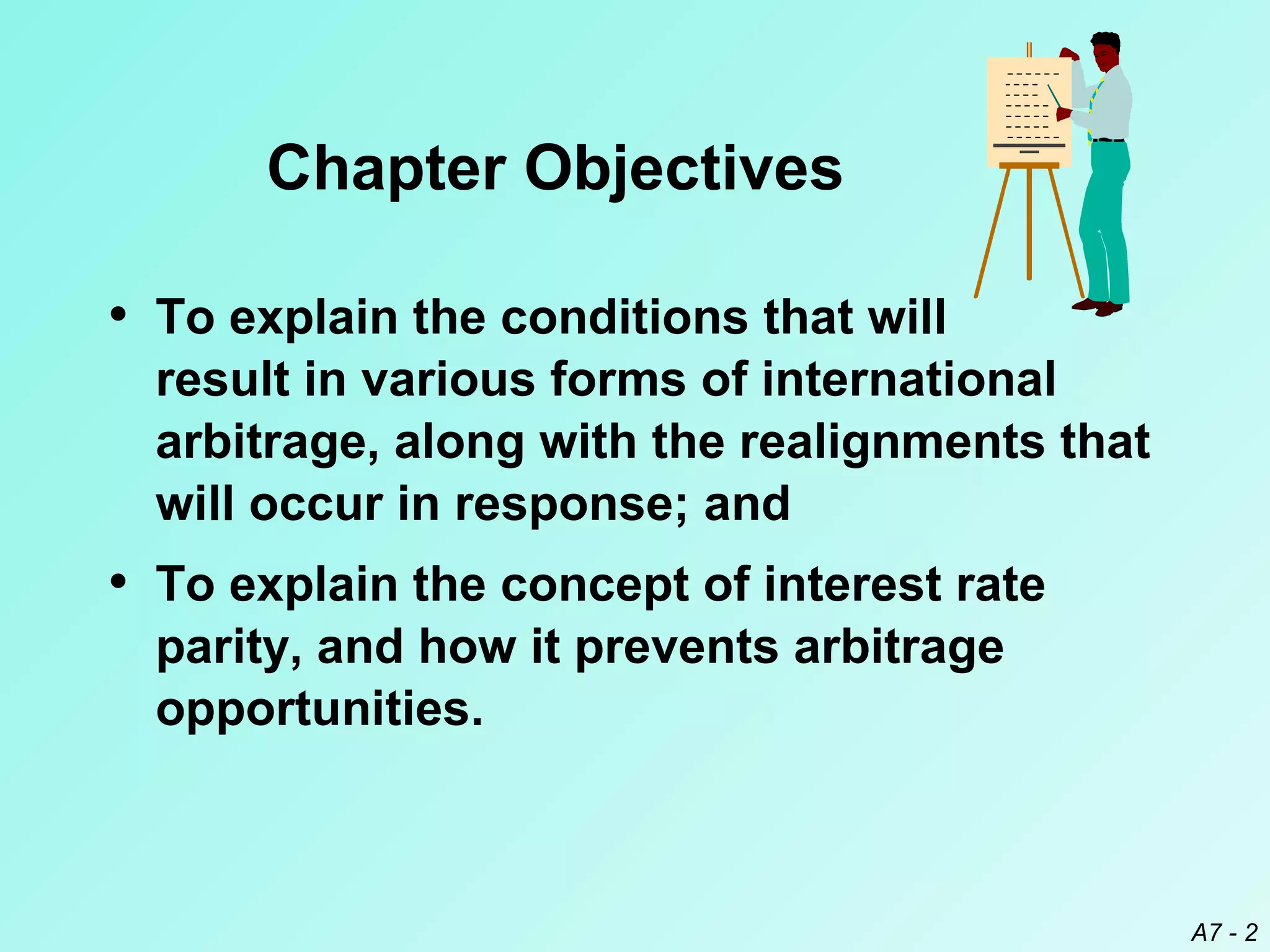 Chapter Objectives
• To explain the conditions that will
result in various forms of international
arbitrage, along with the realignments that
will occur in response; and

• To explain the concept of interest rate
parity, and how it prevents arbitrage
opportunities.

A7 - 2

 