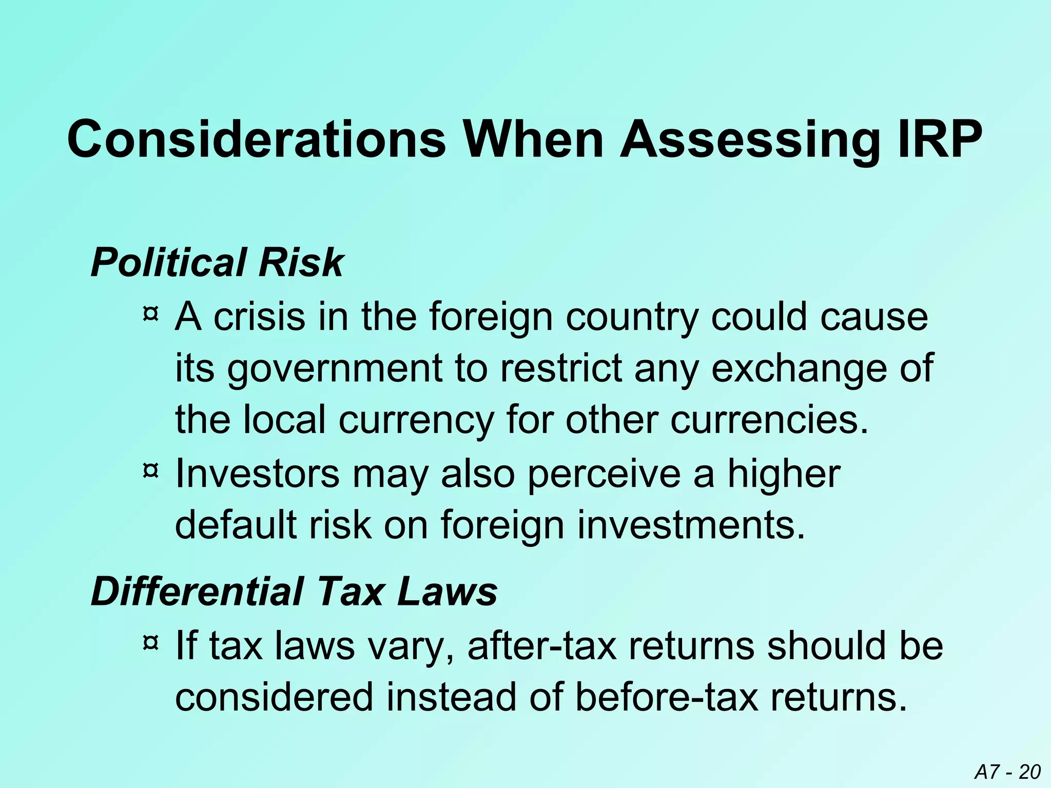 Considerations When Assessing IRP
Political Risk
¤ A crisis in the foreign country could cause
its government to restrict any exchange of
the local currency for other currencies.
¤ Investors may also perceive a higher
default risk on foreign investments.
Differential Tax Laws
¤ If tax laws vary, after-tax returns should be
considered instead of before-tax returns.
A7 - 20

 