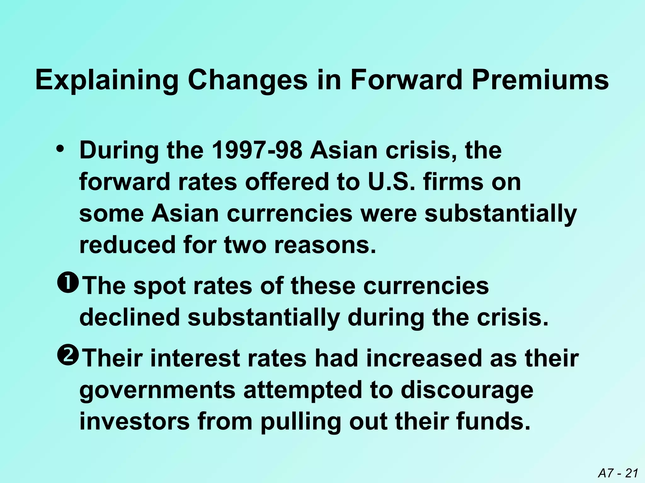 Explaining Changes in Forward Premiums

• During the 1997-98 Asian crisis, the
forward rates offered to U.S. firms on
some Asian currencies were substantially
reduced for two reasons.

The spot rates of these currencies
declined substantially during the crisis.

Their interest rates had increased as their
governments attempted to discourage
investors from pulling out their funds.
A7 - 21

 