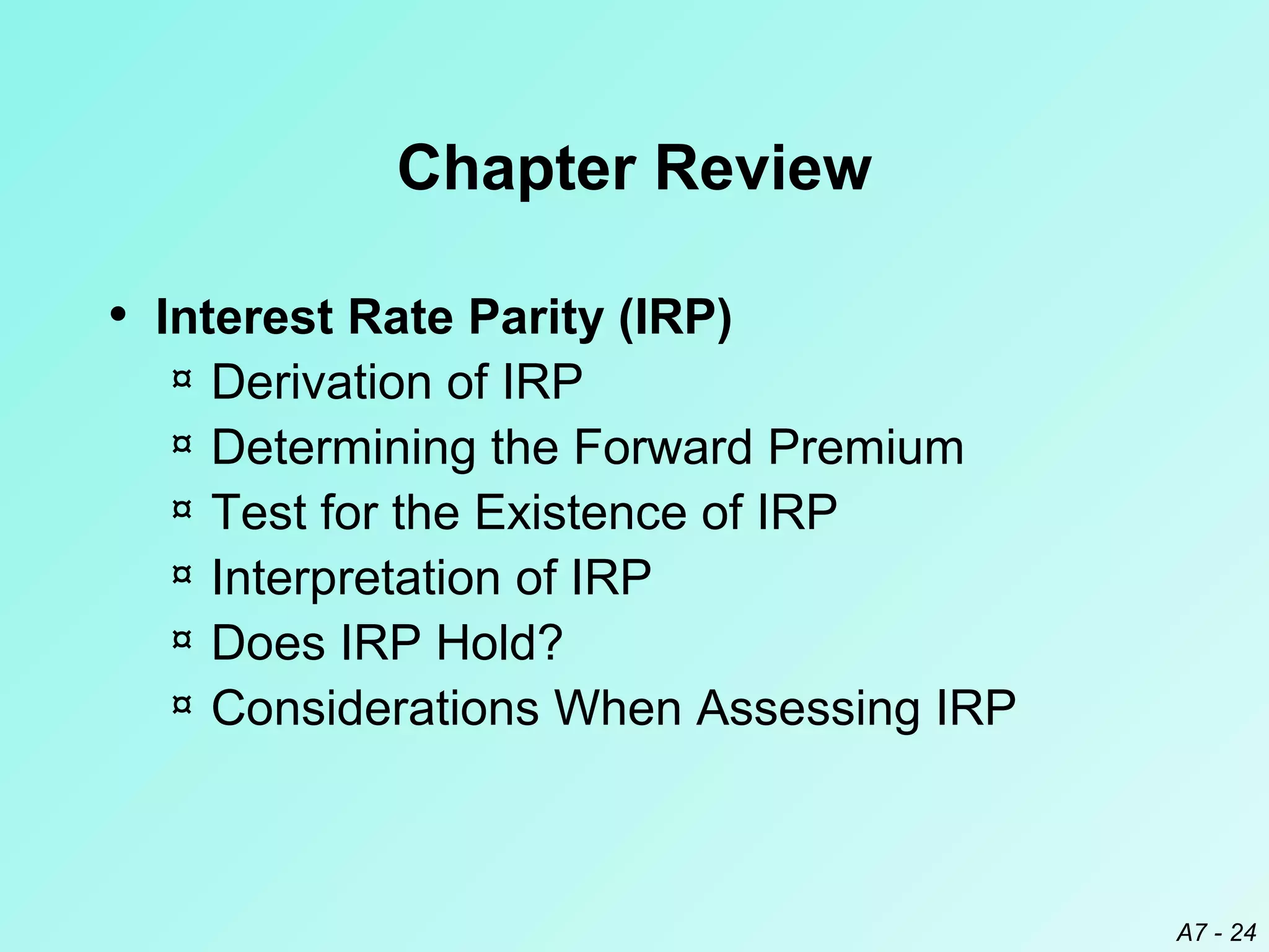 Chapter Review
• Interest Rate Parity (IRP)
¤
¤
¤
¤
¤
¤

Derivation of IRP
Determining the Forward Premium
Test for the Existence of IRP
Interpretation of IRP
Does IRP Hold?
Considerations When Assessing IRP

A7 - 24

 