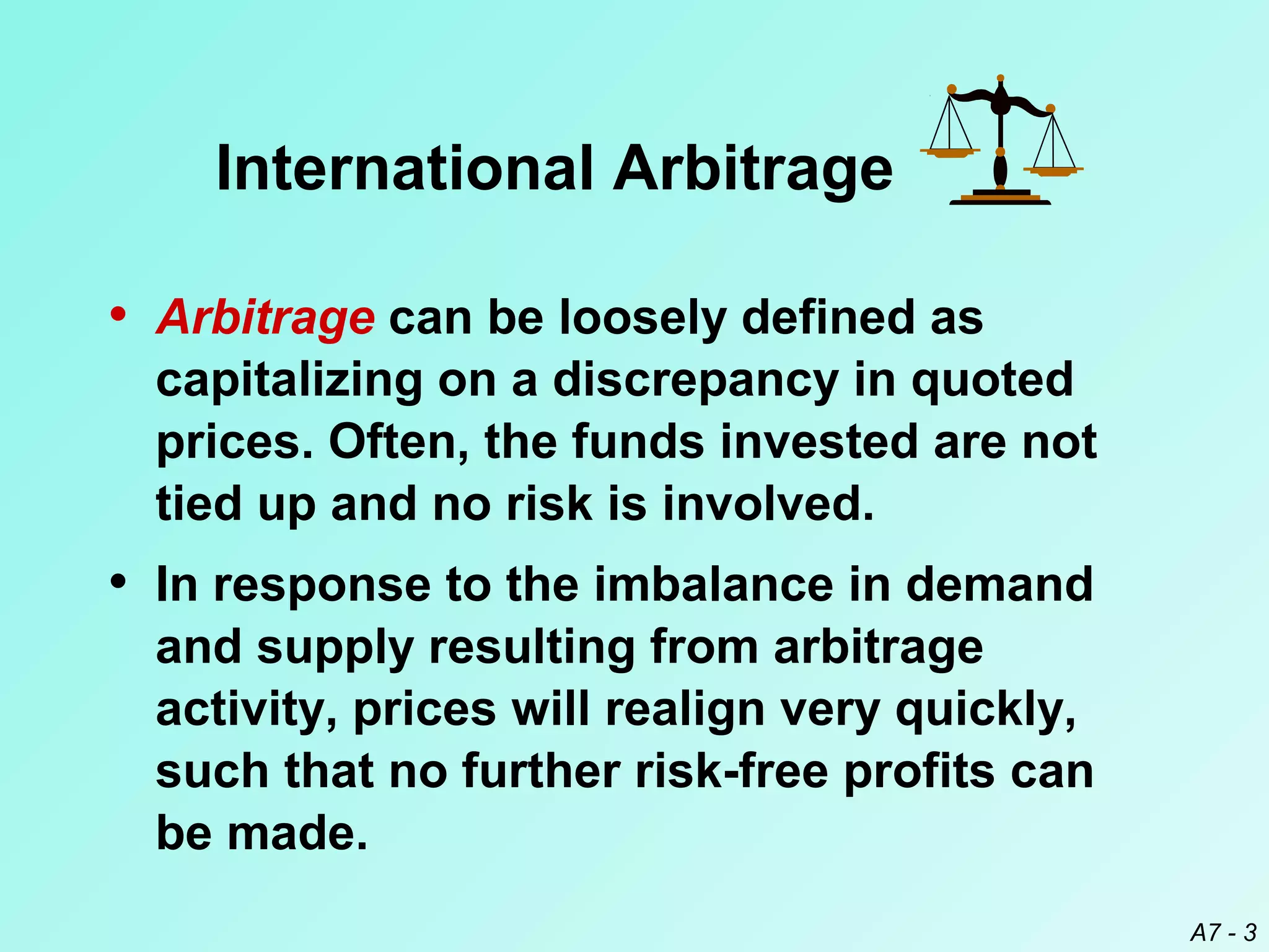International Arbitrage
• Arbitrage can be loosely defined as
capitalizing on a discrepancy in quoted
prices. Often, the funds invested are not
tied up and no risk is involved.

• In response to the imbalance in demand
and supply resulting from arbitrage
activity, prices will realign very quickly,
such that no further risk-free profits can
be made.
A7 - 3

 