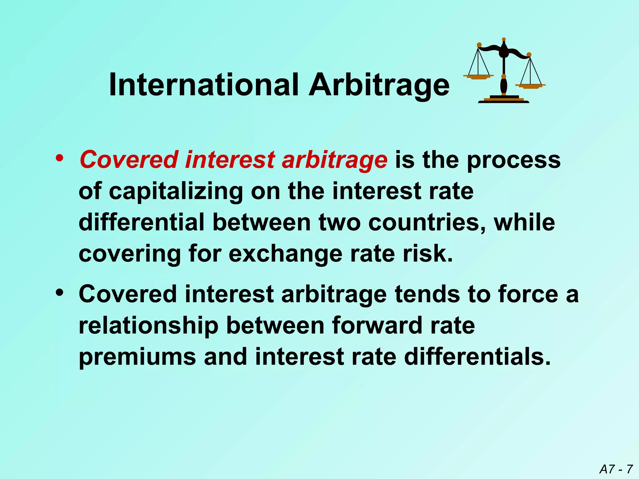 International Arbitrage
• Covered interest arbitrage is the process
of capitalizing on the interest rate
differential between two countries, while
covering for exchange rate risk.

• Covered interest arbitrage tends to force a
relationship between forward rate
premiums and interest rate differentials.

A7 - 7

 