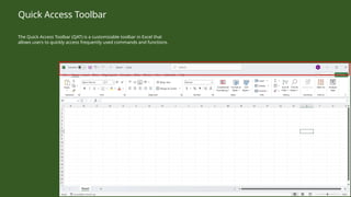 The Quick Access Toolbar (QAT) is a customizable toolbar in Excel that
allows users to quickly access frequently used commands and functions.
Quick Access Toolbar