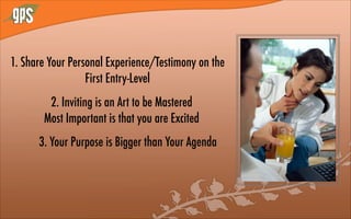 1. Share Your Personal Experience/Testimony on the
First Entry-Level
2. Inviting is an Art to be Mastered
Most Important is that you are Excited
3. Your Purpose is Bigger than Your Agenda
 