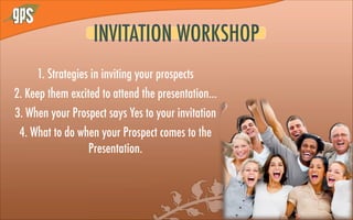 1. Strategies in inviting your prospects
2. Keep them excited to attend the presentation...
3. When your Prospect says Yes to your invitation
4. What to do when your Prospect comes to the
Presentation.
INVITATION WORKSHOP
 