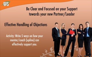 Be Clear and Focused on your Support
towards your new Partner/Leader
Activity: Write 5 ways on how your
mentor/coach (upline) can
effectively support you.
Effective Handling of Objections
 