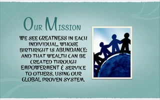 Our Mission
We see GREATNESS in each
individual, whose
birthright is ABUNDANCE;
and that wealth can be
created through
EMPOWERMENT & service
to others, using our
GLOBAL proven system.
 