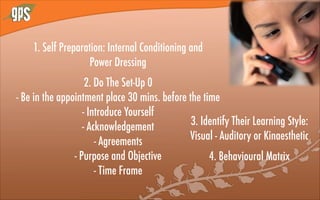 1. Self Preparation: Internal Conditioning and
Power Dressing
2. Do The Set-Up 0
- Be in the appointment place 30 mins. before the time
- Introduce Yourself
- Acknowledgement
- Agreements
- Purpose and Objective
- Time Frame
3. Identify Their Learning Style:
Visual - Auditory or Kinaesthetic
4. Behavioural Matrix
 