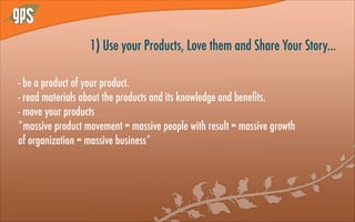 1) Use your Products, Love them and Share Your Story...
- be a product of your product.
- read materials about the products and its knowledge and beneﬁts.
- move your products
*massive product movement = massive people with result = massive growth
of organization = massive business*
 